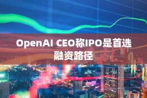 OpenAI CEO称IPO是首选融资路径