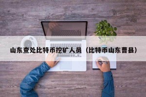 山东查处比特币挖矿人员（比特币山东曹县）