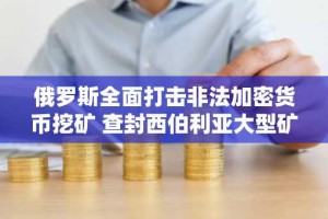 俄罗斯全面打击非法加密货币挖矿 查封西伯利亚大型矿场