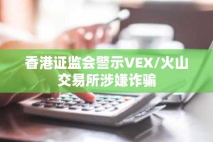 香港证监会警示VEX/火山交易所涉嫌诈骗
