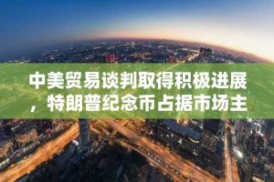 中美贸易谈判取得积极进展，特朗普纪念币占据市场主导地位