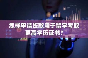 怎样申请贷款用于留学考取更高学历证书？