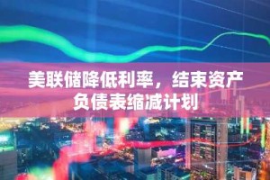 美联储降低利率，结束资产负债表缩减计划