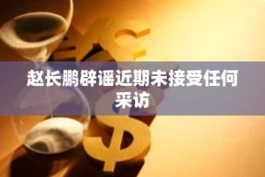 赵长鹏辟谣近期未接受任何采访