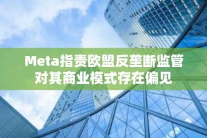 Meta指责欧盟反垄断监管对其商业模式存在偏见