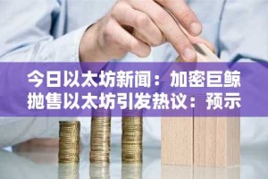 今日以太坊新闻：加密巨鲸抛售以太坊引发热议：预示着市场下跌还是战略性再平衡？