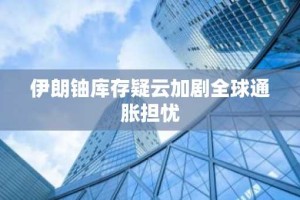 伊朗铀库存疑云加剧全球通胀担忧