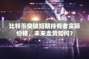 比特币突破短期持有者实际价格，未来走势如何？