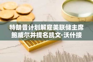 特朗普计划解雇美联储主席鲍威尔并提名凯文·沃什接任