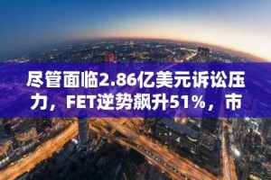 尽管面临2.86亿美元诉讼压力，FET逆势飙升51%，市场情绪高涨