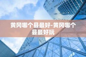 黄冈哪个县最好-黄冈哪个县最好玩
