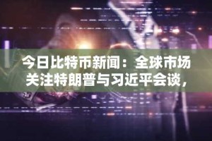 今日比特币新闻：全球市场关注特朗普与习近平会谈，从中寻找贸易、科技和加密货币信号