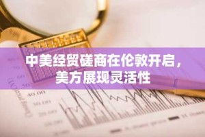 中美经贸磋商在伦敦开启，美方展现灵活性