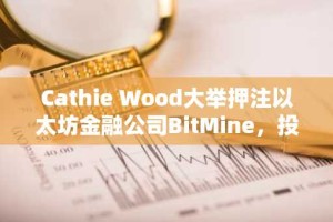 Cathie Wood大举押注以太坊金融公司BitMine，投资1.82亿美元布局未来数字资产领域