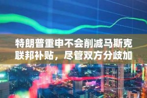 特朗普重申不会削减马斯克联邦补贴，尽管双方分歧加剧