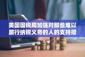 美国国税局加强对那些难以履行纳税义务的人的支持措施，包括加密货币申报者。
