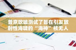 普京吹嘘测试了旨在引发放射性海啸的“海神”核无人机
