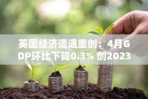 英国经济遭遇重创：4月GDP环比下降0.3% 创2023年以来最大月度跌幅