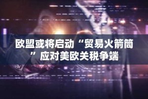欧盟或将启动“贸易火箭筒”应对美欧关税争端