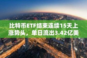 比特币ETF结束连续15天上涨势头，单日流出3.42亿美元