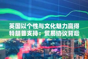 英国以个性与文化魅力赢得特朗普支持：贸易协议背后的外交智慧