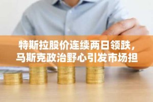 特斯拉股价连续两日领跌，马斯克政治野心引发市场担忧